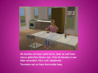 Als Jacinta uit haar werk komt, doet ze snel haar nieuw gekochte kleren aan. Ook de keuken is een tikje verandert. Hij is wat uitgebreid.Tevreden eet ze haar kommetje leeg.