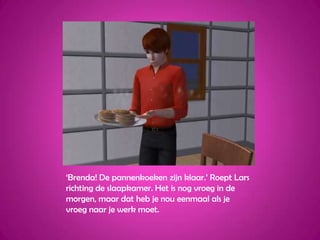 ‘Brenda! De pannenkoeken zijn klaar.’ Roept Lars richting de slaapkamer. Het is nog vroeg in de morgen, maar dat heb je nou eenmaal als je vroeg naar je werk moet.