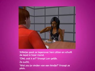 Stilletjes gaat ze tegenover hem zitten en schuift de lepel in haar mond.‘Oké, wat is er?’ Vraagt Lars gelijk.Ze zucht.‘Wat zou je vinden van een kindje?’ Vraagt ze plots.