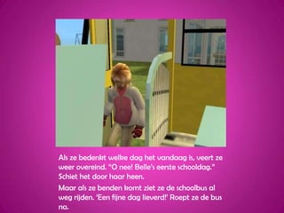 Als ze bedenkt welke dag het vandaag is, veert ze weer overeind. “O nee! Belle’s eerste schooldag.” Schiet het door haar heen.Maar als ze benden komt ziet ze de schoolbus al weg rijden. ‘Een fijne dag lieverd!’ Roept ze de bus na.