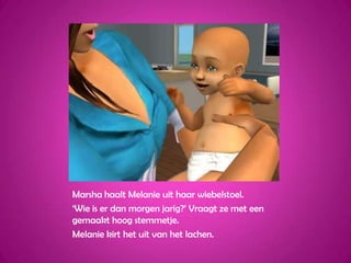 Marsha haalt Melanie uit haar wiebelstoel.‘Wie is er dan morgen jarig?’ Vraagt ze met een gemaakt hoog stemmetje.Melanie kirt het uit van het lachen.