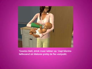 ‘GoedzoMell, drink maar lekker op.’ Zegt Marsha liefkozend als Melanie gretig de fles vastpakt.