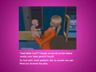 ‘Veel beter toch?’ Vraagt ze terwijl ze het kleine ventje voor haar gezicht houdt.Ze had echt nooit gedacht dat ze zoveel van een kind zou kunnen houden.