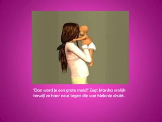 ‘Dan word je een grote meid!’ Zegt Marsha vrolijk terwijl ze haar neus tegen die van Melanie drukt.