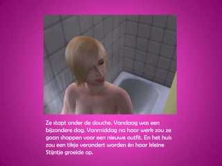 Ze stapt onder de douche. Vandaag was een bijzondere dag. Vanmiddag na haar werk zou ze gaan shoppen voor een nieuwe outfit. En het huis zou een tikje verandert worden én haar kleine Stijntje groeide op.