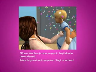 ‘Wauw! Wat ben je mooi en groot.’ Zegt Marsha bewonderend.‘Maar ik ga wel wat aanpassen.’ Zegt ze lachend.