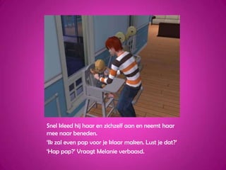 Snel kleed hij haar en zichzelf aan en neemt haar mee naar beneden.‘Ik zal even pap voor je klaar maken. Lust je dat?’‘Hap pap?’ Vraagt Melanie verbaasd.