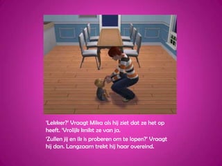 ‘Lekker?’ Vraagt Mika als hij ziet dat ze het op heeft. ‘Vrolijk knikt ze van ja.‘Zullen jij en ik is proberen om te lopen?’ Vraagt hij dan. Langzaam trekt hij haar overeind.