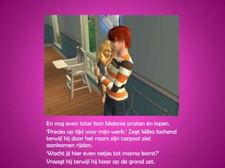 En nog even later kan Melanie praten én lopen.‘Precies op tijd voor mijn werk.’ Zegt Mika lachend terwijl hij door het raam zijn carpool ziet aankomen rijden.‘Wacht jij hier even netjes tot mama komt?’Vraagt hij terwijl hij haar op de grond zet.