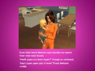 Even later komt Marsha naar benden en neemt haar mee naar boven.‘Heeft papa jou leren lopen?’ Vraagt ze verbaasd.‘Jaja! Lopen geen pijn in knie!’ Praat Melanie vrolijk.