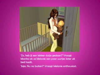 ‘Zo, heb jij een lekker dutje gedaan?’ Vraagt Marsha als ze Melanie een paar uurtjes later uit bed haalt.‘Jaja. Nu na buiten?’ Vraagt Melanie enthousiast.