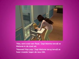 ‘Nee, eerst even een flesje.’ Zegt Marsha terwijl ze Melanie in de stoel zet.‘Neenee! Hap pap.’ Zegt Melanie terug terwijl ze haar moeder tegen de neus tikt.