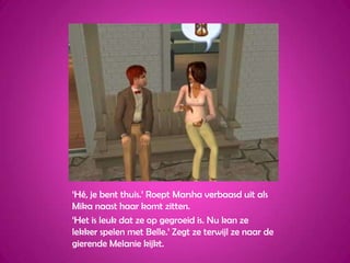 ‘Hé, je bent thuis.’ Roept Marsha verbaasd uit als Mika naast haar komt zitten.‘Het is leuk dat ze op gegroeid is. Nu kan ze lekker spelen met Belle.’ Zegt ze terwijl ze naar de gierende Melanie kijkt.