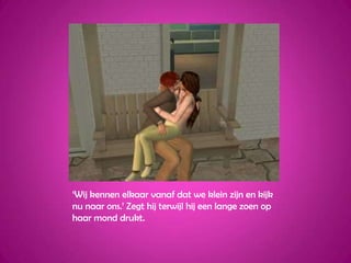 ‘Wij kennen elkaar vanaf dat we klein zijn en kijk nu naar ons.’ Zegt hij terwijl hij een lange zoen op haar mond drukt.