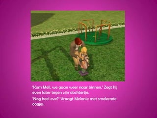 ‘Kom Mell, we gaan weer naar binnen.’ Zegt hij even later tegen zijn dochtertje.‘Nog heel eve?’ Vraagt Melanie met smekende oogjes.