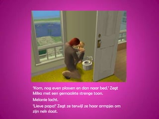 ‘Kom, nog even plassen en dan naar bed.’ Zegt Mika met een gemaakte strenge toon.Melanie lacht.‘Lieve papa!’ Zegt ze terwijl ze haar armpjes om zijn nek slaat.