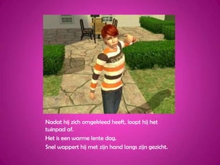 Nadat hij zich omgekleed heeft, loopt hij het tuinpad af.Het is een warme lente dag.Snel wappert hij met zijn hand langs zijn gezicht.