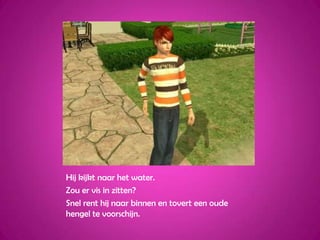 Hij kijkt naar het water.Zou er vis in zitten?Snel rent hij naar binnen en tovert een oude hengel te voorschijn.