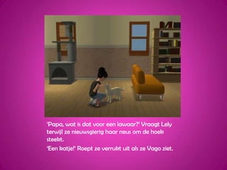 ‘Papa, wat is dat voor een lawaar?’ Vraagt Lely terwijl ze nieuwsgierig haar neus om de hoek steekt.‘Een katje!’ Roept ze verrukt uit als ze Vago ziet.