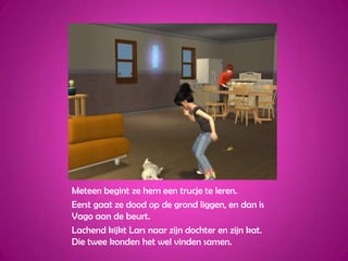 Meteen begint ze hem een trucje te leren.Eerst gaat ze dood op de grond liggen, en dan is Vago aan de beurt.Lachend kijkt Lars naar zijn dochter en zijn kat. Die twee konden het wel vinden samen.