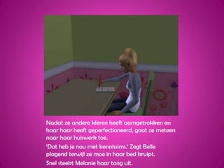 Nadat ze andere kleren heeft aamgetrokken en haar haar heeft geperfectioneerd, gaat ze meteen naar haar huiswerk toe.‘Dat heb je nou met kennissims.’ Zegt Belle plagend terwijl ze moe in haar bed kruipt.Snel steekt Melanie haar tong uit. 