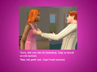 ‘Sorry, dat was niet de bedoeling.’ Zegt ze terwijl ze snel opstaat.‘Nee, het geeft niet.’ Zegt Freek lachend.