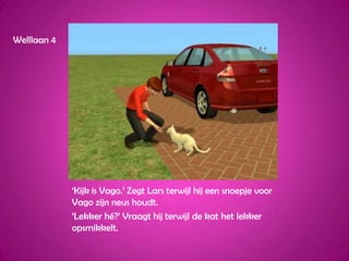 Welllaan 4‘Kijk is Vago.’ Zegt Lars terwijl hij een snoepje voor Vago zijn neus houdt.‘Lekker hé?’ Vraagt hij terwijl de kat het lekker opsmikkelt.