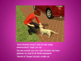 ‘Sinds Einstein dood is ben jij mijn enige dierenvriend.’ Zegt Lars sip.Op een avond was Lars naar Einstein zijn kooi gelopen en zag hij de dode papegaai.‘Wacht is!’ Roept hij plots vrolijk uit.