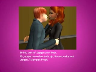 ‘Ik hou van je.’ Zeggen ze in koor.‘En, nouja, nu we hier toch zijn. Ik wou je dus wat vragen...’ Mompelt Freek.