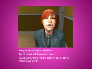 Langzaam zakt hij op zijn knie.Carol’ mond valt langzaam open.‘Lieve Carol. Ik wil maar 1 ding, en dat is, dat jij mijn vrouw word.’ 