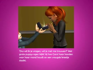 ‘Dus wil ik je vragen, wil je met me trouwen?’ Met grote puppy-ogen kijkt hij hoe Carol haar handen voor haar mond houdt en een vreugde kreetje slaakt.