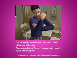 Om vervolgens als een stoere (niet zo mooie xD) tiener neer te komen.‘Wauw, spierballen.’ Roept hij opgewonden terwijl hij zijn arm aanspant.- Oké die laatste zin is een beetje vaag, wist niks anders bij de foto. >.< - 