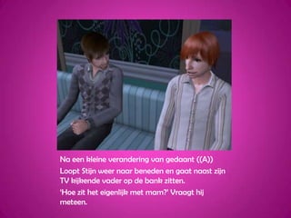 Na een kleine verandering van gedaant ((A))Loopt Stijn weer naar beneden en gaat naast zijn TV kijkende vader op de bank zitten.‘Hoe zit het eigenlijk met mam?’ Vraagt hij meteen.