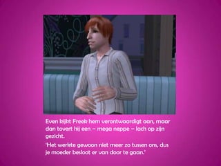 Even kijkt Freek hem verontwaardigt aan, maar dan tovert hij een – mega neppe – lach op zijn gezicht.‘Het werkte gewoon niet meer zo tussen ons, dus je moeder besloot er van door te gaan.’ 
