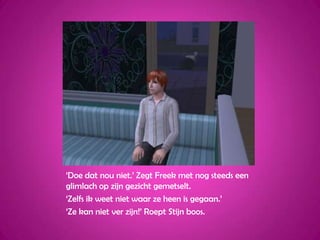 ‘Doe dat nou niet.’ Zegt Freek met nog steeds een glimlach op zijn gezicht gemetselt.‘Zelfs ik weet niet waar ze heen is gegaan.’‘Ze kan niet ver zijn!’ Roept Stijn boos.