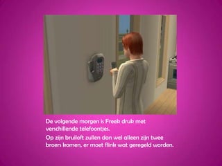 De volgende morgen is Freek druk met verschillende telefoontjes.Op zijn bruiloft zullen dan wel alleen zijn twee broers komen, er moet flink wat geregeld worden.