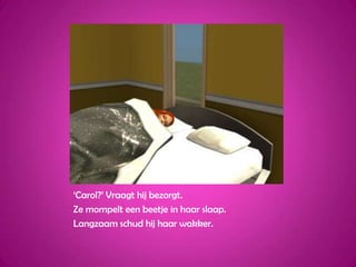 ‘Carol?’ Vraagt hij bezorgt.Ze mompelt een beetje in haar slaap.Langzaam schud hij haar wakker.