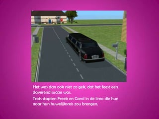 Het was dan ook niet zo gek, dat het feest een daverend succes was.Trots stapten Freek en Carol in de limo die hun naar hun huwelijksreis zou brengen.