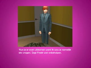 ‘Kun je er even uitkomen want ik wou je namelijk iets vragen.’ Zegt Freek wat onbeholpen.