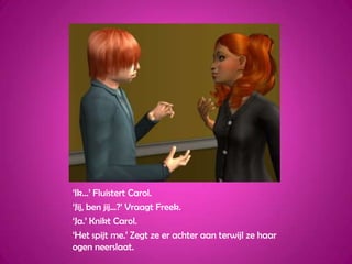 ‘Ik...’ Fluistert Carol.‘Jij, ben jij...?’ Vraagt Freek.‘Ja.’ Knikt Carol.‘Het spijt me.’ Zegt ze er achter aan terwijl ze haar ogen neerslaat. 