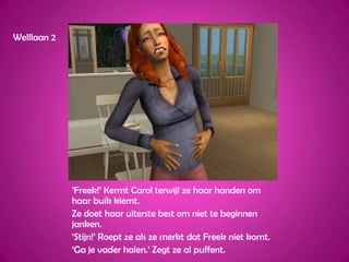 Welllaan 2‘Freek!’ Kermt Carol terwijl ze haar handen om haar buik klemt.Ze doet haar uiterste best om niet te beginnen janken.‘Stijn!’ Roept ze als ze merkt dat Freek niet komt.‘Ga je vader halen.’ Zegt ze al puffent.