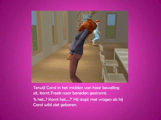 Terwijl Carol in het midden van haar bevalling zit, komt Freek naar beneden gestromt.‘Is het..? Komt het....?’ Hij stopt met vragen als hij Carol wild ziet gebaren.