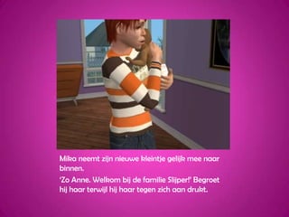 Mika neemt zijn nieuwe kleintje gelijk mee naar binnen.‘Zo Anne. Welkom bij de familie Slijper!’ Begroet hij haar terwijl hij haar tegen zich aan drukt.