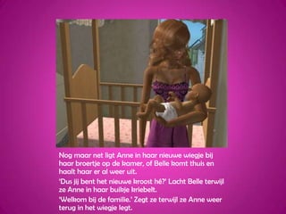 Nog maar net ligt Anne in haar nieuwe wiegje bij haar broertje op de kamer, of Belle komt thuis en haalt haar er al weer uit.‘Dus jij bent het nieuwe kroost hé?’ Lacht Belle terwijl ze Anne in haar buikje kriebelt.‘Welkom bij de familie.’ Zegt ze terwijl ze Anne weer terug in het wiegje legt.