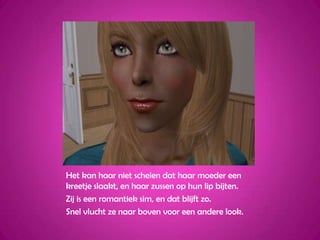 Het kan haar niet schelen dat haar moeder een kreetje slaakt, en haar zussen op hun lip bijten.Zij is een romantiek sim, en dat blijft zo.Snel vlucht ze naar boven voor een andere look.