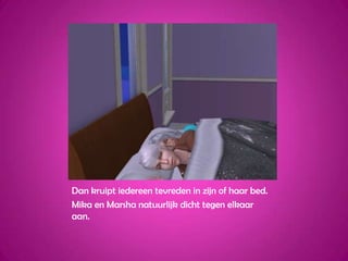 Dan kruipt iedereen tevreden in zijn of haar bed.Mika en Marsha natuurlijk dicht tegen elkaar aan.