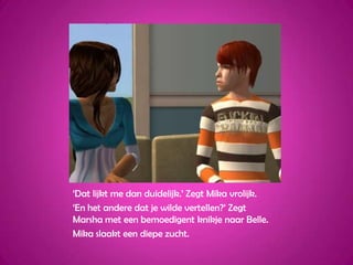 ‘Dat lijkt me dan duidelijk.’ Zegt Mika vrolijk.‘En het andere dat je wilde vertellen?’ Zegt Marsha met een bemoedigent knikje naar Belle.Mika slaakt een diepe zucht.