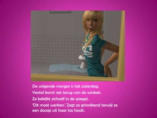 De volgende morgen is het zaterdag.Yentel komt net terug van de winkels.Ze bekijkt zichzelf in de spiegel.‘Dit moet werken.’ Zegt ze grinnikend terwijl ze een doosje uit haar tas haalt.