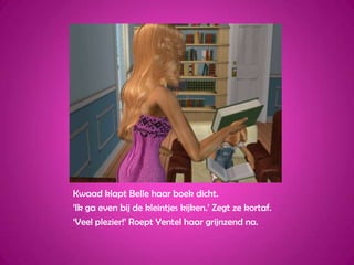 Kwaad klapt Belle haar boek dicht.‘Ik ga even bij de kleintjes kijken.’ Zegt ze kortaf.‘Veel plezier!’ Roept Yentel haar grijnzend na.