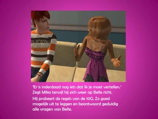 ‘Er is inderdaad nog iets dat ik je moet vertellen.’ Zegt Mika terwijl hij zich weer op Belle richt.Hij probeert de regels van de 10G. Zo goed mogelijk uit te leggen en beantwoord geduldig alle vragen van Belle.